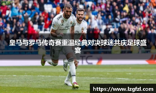 皇马与罗马传奇赛重温经典对决球迷共庆足球盛宴